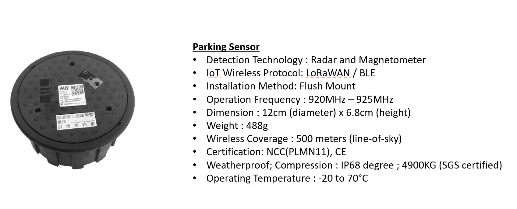 Parking Sensor 
Detection Technology : Radar and Magnetometer
IoT Wireless Protocol: LoRaWAN / BLE
Installation Method: Flush Mount
Operation Frequency : 920MHz – 925MHz
Dimension : 12cm (diameter) x 6.8cm (height)
Weight : 488g
Wireless Coverage : 500 meters (line-of-sky)
Certification: NCC(PLMN11), CE
Weatherproof; Compression : IP68 degree ; 4900KG (SGS certified)
Operating Temperature : -20 to 70°C